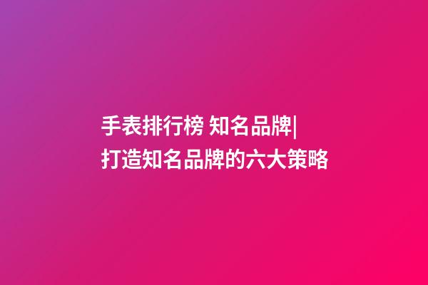 手表排行榜 知名品牌|打造知名品牌的六大策略-第1張-商標(biāo)起名-玄機(jī)派